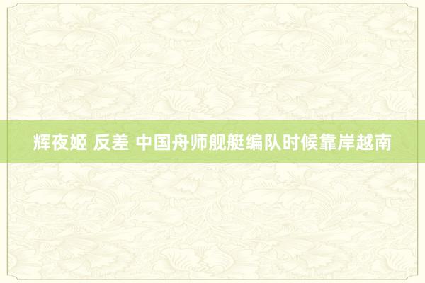 辉夜姬 反差 中国舟师舰艇编队时候靠岸越南