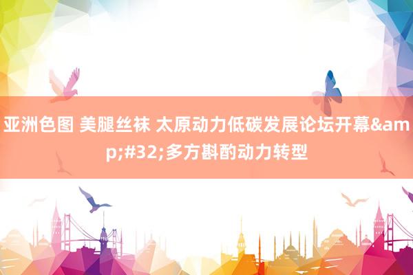 亚洲色图 美腿丝袜 太原动力低碳发展论坛开幕&#32;多方斟酌动力转型