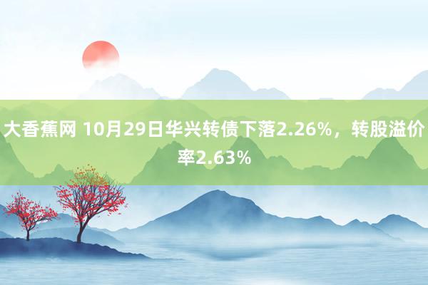 大香蕉网 10月29日华兴转债下落2.26%，转股溢价率2.63%