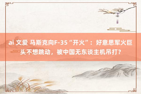 ai 文爱 马斯克向F-35“开火”：好意思军火巨头不想跳动，被中国无东谈主机吊打？