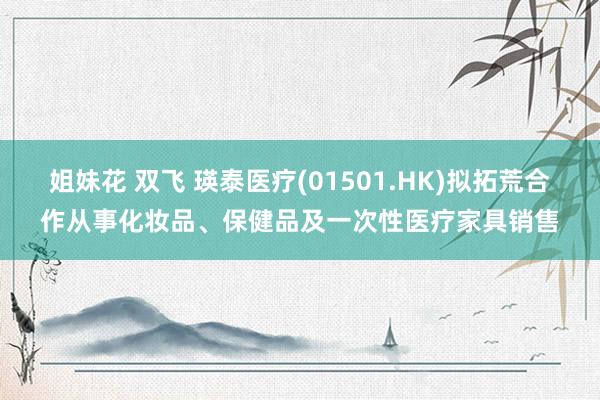 姐妹花 双飞 瑛泰医疗(01501.HK)拟拓荒合作从事化妆品、保健品及一次性医疗家具销售