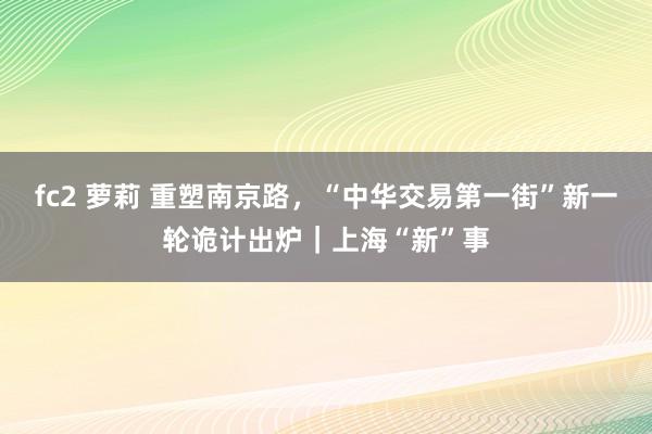 fc2 萝莉 重塑南京路，“中华交易第一街”新一轮诡计出炉｜上海“新”事