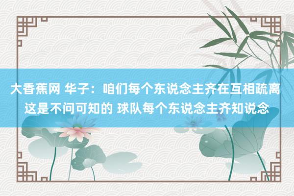 大香蕉网 华子：咱们每个东说念主齐在互相疏离 这是不问可知的 球队每个东说念主齐知说念