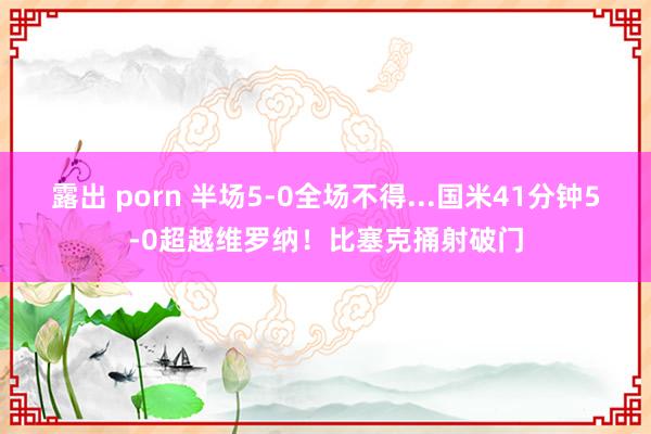 露出 porn 半场5-0全场不得...国米41分钟5-0超越维罗纳！比塞克捅射破门