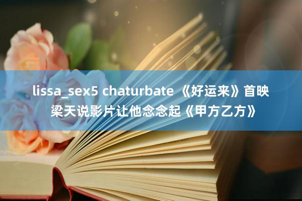 lissa_sex5 chaturbate 《好运来》首映 梁天说影片让他念念起《甲方乙方》