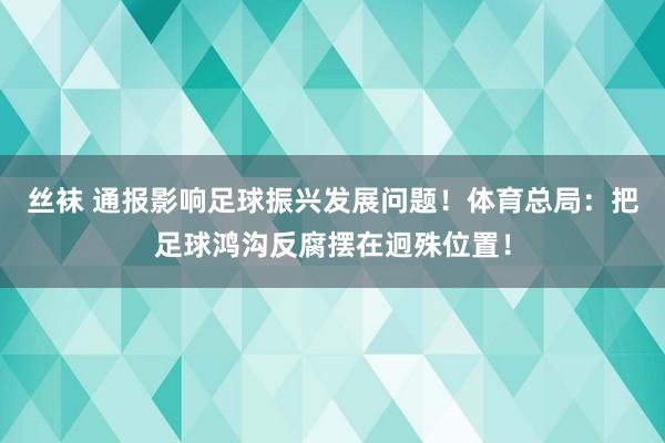 丝袜 通报影响足球振兴发展问题！体育总局：把足球鸿沟反腐摆在迥殊位置！