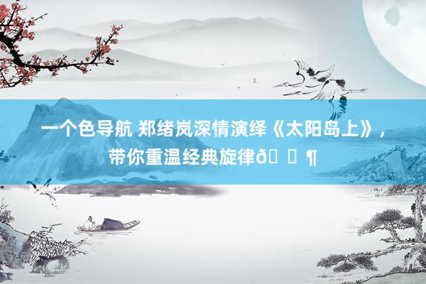 一个色导航 郑绪岚深情演绎《太阳岛上》，带你重温经典旋律🎶