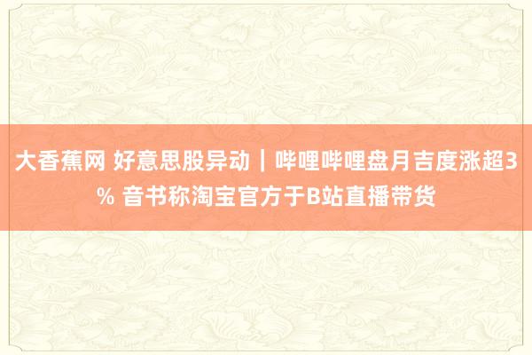 大香蕉网 好意思股异动｜哔哩哔哩盘月吉度涨超3% 音书称淘宝官方于B站直播带货