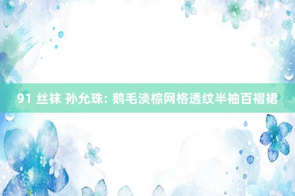 91 丝袜 孙允珠: 鹅毛淡棕网格透纹半袖百褶裙