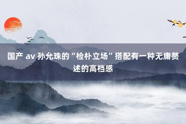 国产 av 孙允珠的“检朴立场”搭配有一种无庸赘述的高档感