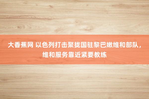 大香蕉网 以色列打击聚拢国驻黎巴嫩维和部队，维和服务靠近紧要教练