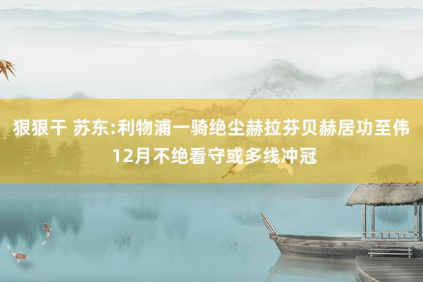 狠狠干 苏东:利物浦一骑绝尘赫拉芬贝赫居功至伟 12月不绝看守或多线冲冠