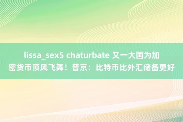 lissa_sex5 chaturbate 又一大国为加密货币顶风飞舞！普京：比特币比外汇储备更好