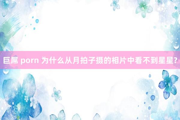 巨屌 porn 为什么从月拍子摄的相片中看不到星星?