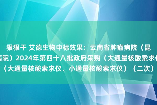 狠狠干 艾德生物中标效果：云南省肿瘤病院（昆明医科大学第三附庸病院）2024年第四十八批政府采购（大通量核酸索求仪、小通量核酸索求仪）（二次）中标公告