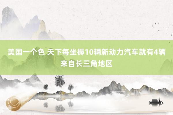 美国一个色 天下每坐褥10辆新动力汽车就有4辆来自长三角地区