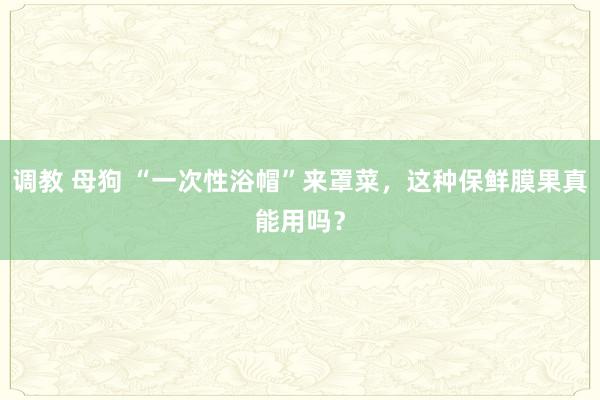 调教 母狗 “一次性浴帽”来罩菜，这种保鲜膜果真能用吗？