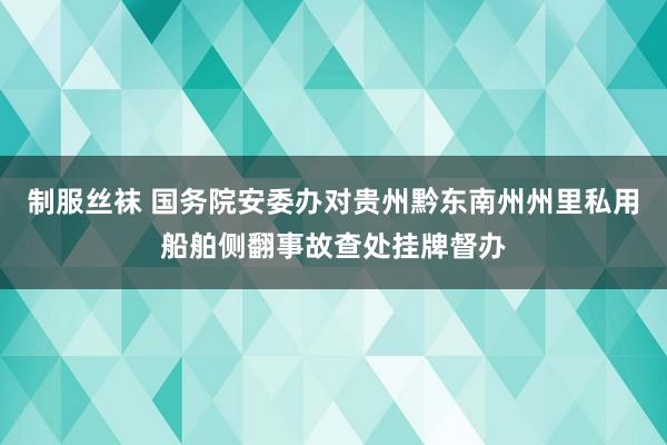 制服丝袜 国务院安委办对贵州黔东南州州里私用船舶侧翻事故查处挂牌督办