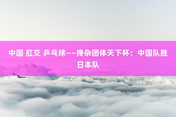 中国 肛交 乒乓球——搀杂团体天下杯：中国队胜日本队