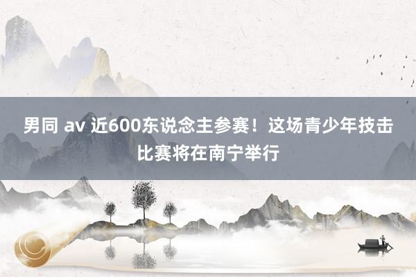 男同 av 近600东说念主参赛！这场青少年技击比赛将在南宁举行