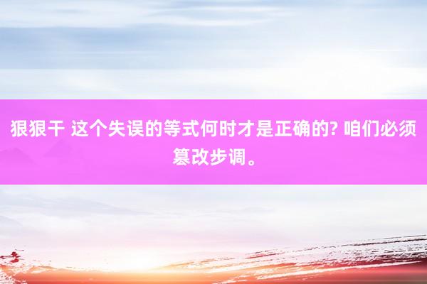狠狠干 这个失误的等式何时才是正确的? 咱们必须篡改步调。