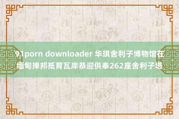 91porn downloader 华琪舍利子博物馆在缅甸掸邦抵育瓦岸恭迎供奉262座舍利子塔