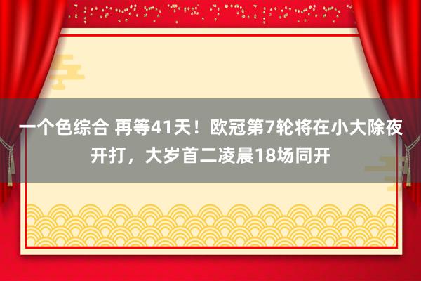 一个色综合 再等41天！欧冠第7轮将在小大除夜开打，大岁首二凌晨18场同开
