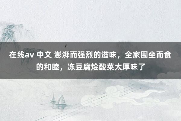 在线av 中文 澎湃而强烈的滋味，全家围坐而食的和睦，冻豆腐烩酸菜太厚味了