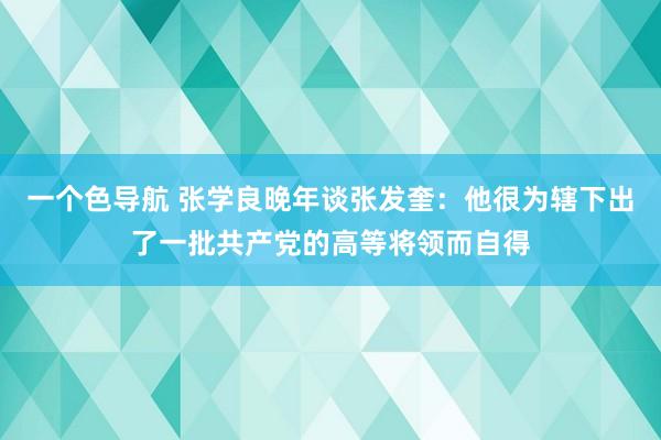 一个色导航 张学良晚年谈张发奎：他很为辖下出了一批共产党的高等将领而自得