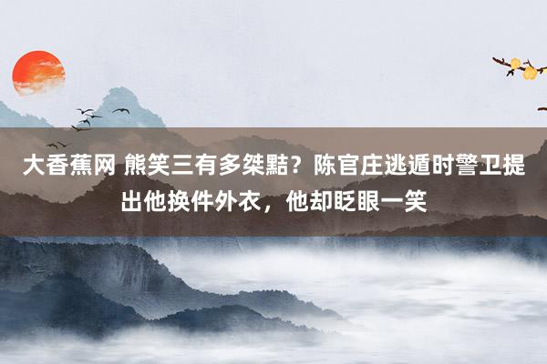 大香蕉网 熊笑三有多桀黠？陈官庄逃遁时警卫提出他换件外衣，他却眨眼一笑