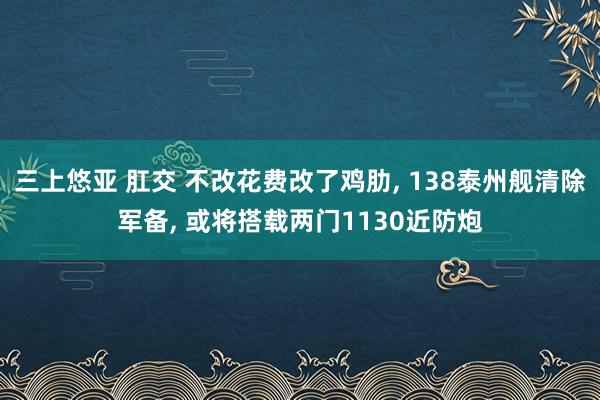 三上悠亚 肛交 不改花费改了鸡肋， 138泰州舰清除军备， 或将搭载两门1130近防炮