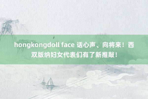 hongkongdoll face 话心声、向将来！西双版纳妇女代表们有了新推敲！