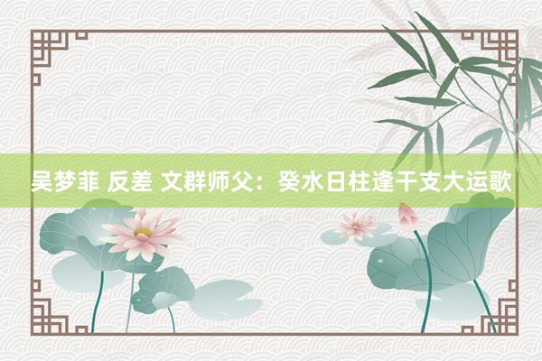 吴梦菲 反差 文群师父：癸水日柱逢干支大运歌