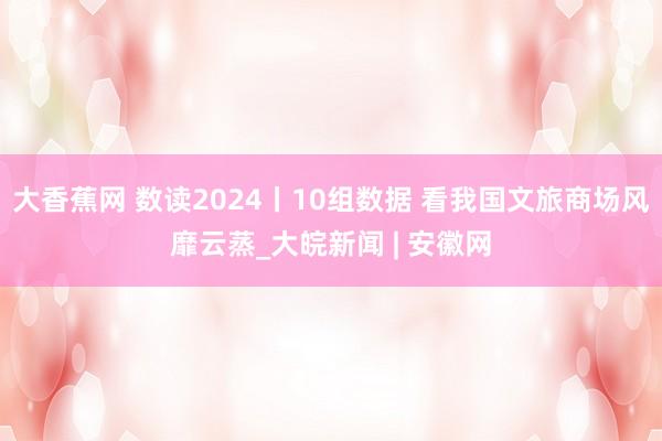 大香蕉网 数读2024丨10组数据 看我国文旅商场风靡云蒸_大皖新闻 | 安徽网