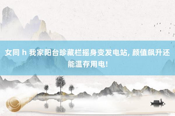 女同 h 我家阳台珍藏栏摇身变发电站， 颜值飙升还能温存用电!