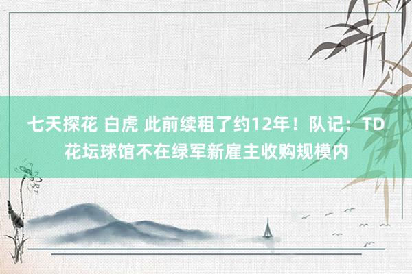 七天探花 白虎 此前续租了约12年！队记：TD花坛球馆不在绿军新雇主收购规模内