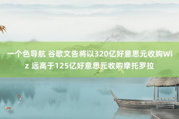一个色导航 谷歌文告将以320亿好意思元收购Wiz 远高于125亿好意思元收购摩托罗拉