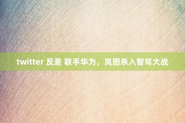 twitter 反差 联手华为，岚图杀入智驾大战