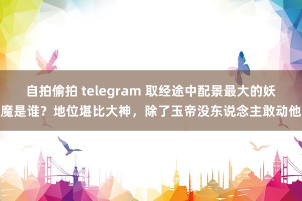 自拍偷拍 telegram 取经途中配景最大的妖魔是谁？地位堪比大神，除了玉帝没东说念主敢动他