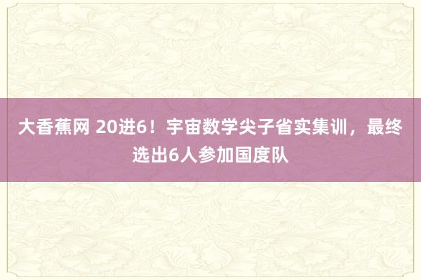 大香蕉网 20进6！宇宙数学尖子省实集训，最终选出6人参加国度队