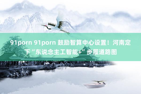 91porn 91porn 鼓励智算中心设置！河南定下“东说念主工智能+”步履道路图