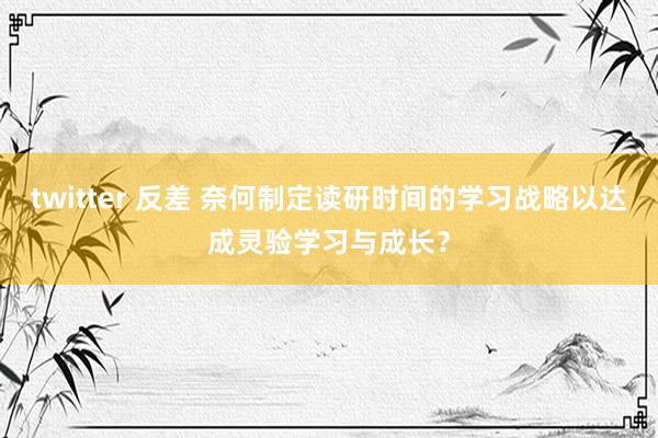twitter 反差 奈何制定读研时间的学习战略以达成灵验学习与成长？