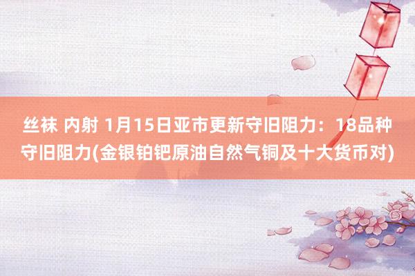 丝袜 内射 1月15日亚市更新守旧阻力：18品种守旧阻力(金银铂钯原油自然气铜及十大货币对)