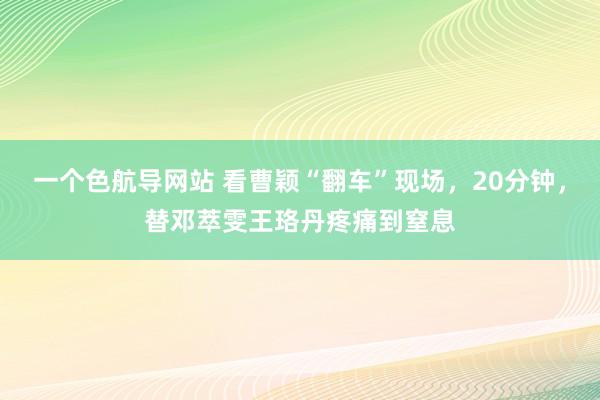 一个色航导网站 看曹颖“翻车”现场，20分钟，替邓萃雯王珞丹疼痛到窒息
