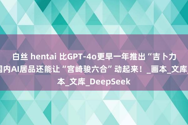 白丝 hentai 比GPT-4o更早一年推出“吉卜力风”！这款国内AI居品还能让“宫崎骏六合”动起来！_画本_文库_DeepSeek