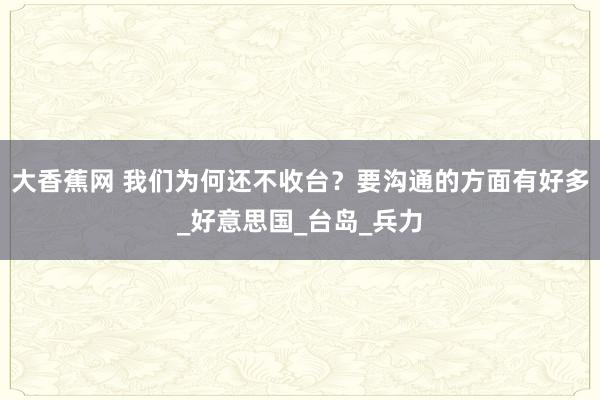 大香蕉网 我们为何还不收台？要沟通的方面有好多_好意思国_台岛_兵力