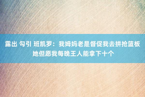 露出 勾引 班凯罗：我姆妈老是督促我去拼抢篮板 她但愿我每晚王人能拿下十个