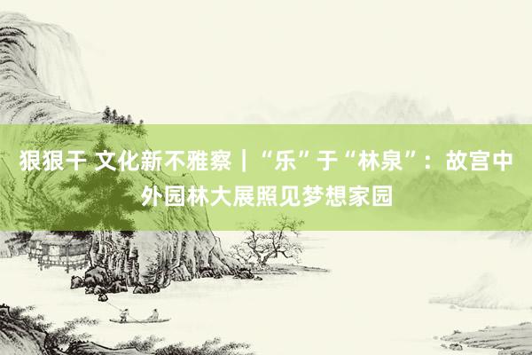 狠狠干 文化新不雅察｜“乐”于“林泉”：故宫中外园林大展照见梦想家园
