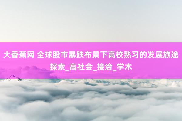 大香蕉网 全球股市暴跌布景下高校熟习的发展旅途探索_高社会_接洽_学术