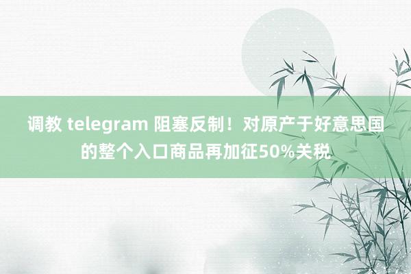 调教 telegram 阻塞反制！对原产于好意思国的整个入口商品再加征50%关税